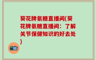 葵花牌氨糖直播间(葵花牌氨糖直播间：了解关节保健知识的好去处)