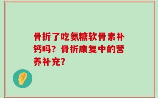 骨折了吃氨糖软骨素补钙吗？骨折康复中的营养补充？