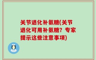 关节退化补氨糖(关节退化可用补氨糖？专家提示这些注意事项)