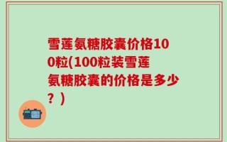 雪莲氨糖胶囊价格100粒(100粒装雪莲氨糖胶囊的价格是多少？)