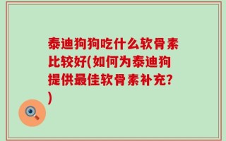 泰迪狗狗吃什么软骨素比较好(如何为泰迪狗提供最佳软骨素补充？)