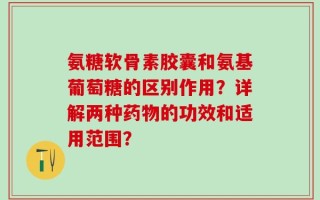 氨糖软骨素胶囊和氨基葡萄糖的区别作用？详解两种药物的功效和适用范围？