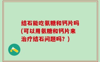 结石能吃氨糖和钙片吗(可以用氨糖和钙片来治疗结石问题吗？)