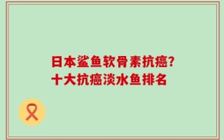 日本鲨鱼软骨素抗癌？十大抗癌淡水鱼排名