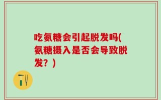 吃氨糖会引起脱发吗(氨糖摄入是否会导致脱发？)
