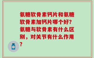 氨糖软骨素钙片和氨糖软骨素加钙片哪个好？氨糖与软骨素有什么区别，对关节有什么作用？