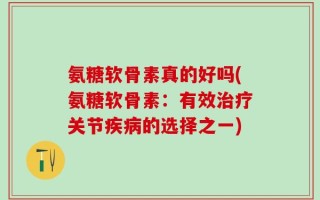 氨糖软骨素真的好吗(氨糖软骨素：有效治疗关节疾病的选择之一)