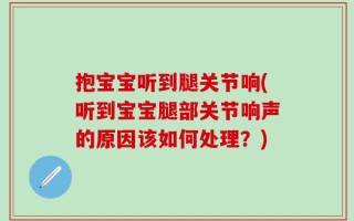 抱宝宝听到腿关节响(听到宝宝腿部关节响声的原因该如何处理？)