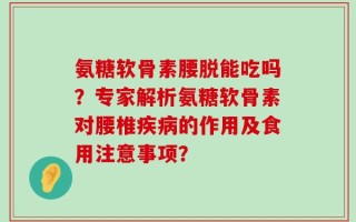 氨糖软骨素腰脱能吃吗？专家解析氨糖软骨素对腰椎疾病的作用及食用注意事项？