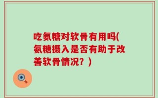 吃氨糖对软骨有用吗(氨糖摄入是否有助于改善软骨情况？)
