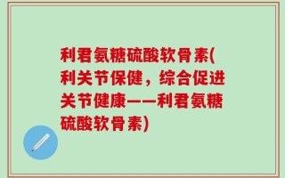 利君氨糖硫酸软骨素(利关节保健，综合促进关节健康——利君氨糖硫酸软骨素)