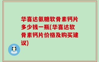 华喜达氨糖软骨素钙片多少钱一瓶(华喜达软骨素钙片价格及购买建议)