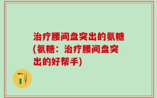 治疗腰间盘突出的氨糖(氨糖：治疗腰间盘突出的好帮手)