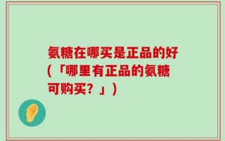 氨糖在哪买是正品的好(「哪里有正品的氨糖可购买？」)