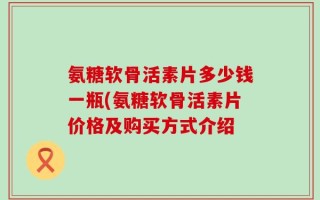 氨糖软骨活素片多少钱一瓶(氨糖软骨活素片价格及购买方式介绍