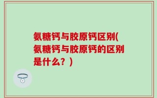 氨糖钙与胶原钙区别(氨糖钙与胶原钙的区别是什么？)