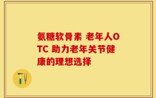 氨糖软骨素 老年人OTC 助力老年关节健康的理想选择