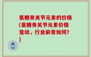 氨糖骨关节元素的价格(氨糖骨关节元素价格变动，行业前景如何？)
