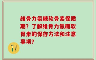 维骨力氨糖软骨素保质期？了解维骨力氨糖软骨素的保存方法和注意事项？