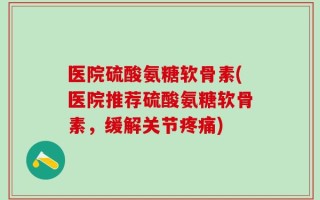 医院硫酸氨糖软骨素(医院推荐硫酸氨糖软骨素，缓解关节疼痛)
