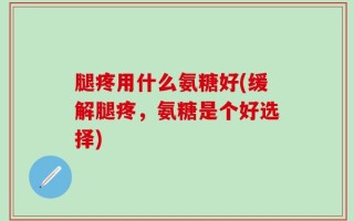 腿疼用什么氨糖好(缓解腿疼，氨糖是个好选择)