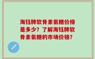 海钰牌软骨素氨糖价格是多少？了解海钰牌软骨素氨糖的市场价格？