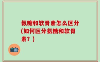 氨糖和软骨素怎么区分(如何区分氨糖和软骨素？)