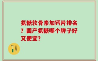 氨糖软骨素加钙片排名？国产氨糖哪个牌子好又便宜？