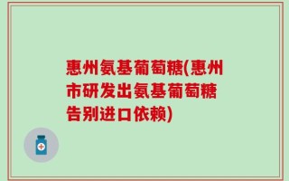 惠州氨基葡萄糖(惠州市研发出氨基葡萄糖 告别进口依赖)