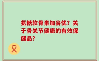 氨糖软骨素加谷优？关于骨关节健康的有效保健品？