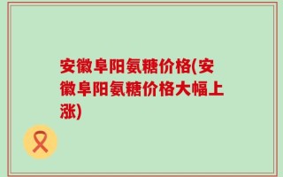 安徽阜阳氨糖价格(安徽阜阳氨糖价格大幅上涨)