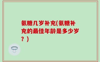 氨糖几岁补充(氨糖补充的最佳年龄是多少岁？)
