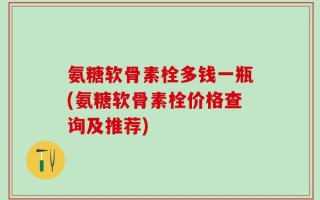 氨糖软骨素栓多钱一瓶(氨糖软骨素栓价格查询及推荐)