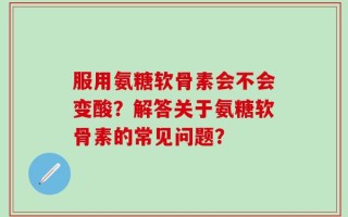 服用氨糖软骨素会不会变酸？解答关于氨糖软骨素的常见问题？