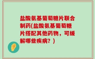 盐酸氨基葡萄糖片联合制药(盐酸氨基葡萄糖片搭配其他药物，可缓解哪些疾病？)