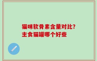 猫咪软骨素含量对比？主食猫罐哪个好些