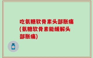 吃氨糖软骨素头部胀痛(氨糖软骨素能缓解头部胀痛)