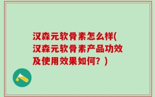 汉森元软骨素怎么样(汉森元软骨素产品功效及使用效果如何？)