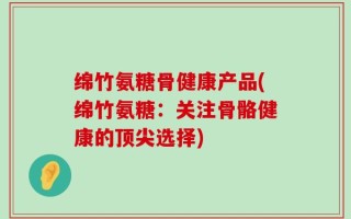 绵竹氨糖骨健康产品(绵竹氨糖：关注骨骼健康的顶尖选择)