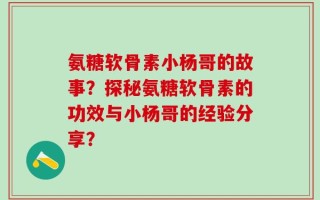 氨糖软骨素小杨哥的故事？探秘氨糖软骨素的功效与小杨哥的经验分享？