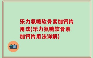 乐力氨糖软骨素加钙片用法(乐力氨糖软骨素加钙片用法详解)