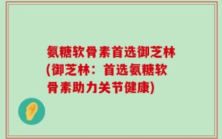 氨糖软骨素首选御芝林(御芝林：首选氨糖软骨素助力关节健康)