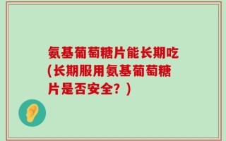 氨基葡萄糖片能长期吃(长期服用氨基葡萄糖片是否安全？)