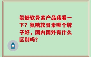 氨糖软骨素产品我看一下？氨糖软骨素哪个牌子好，国内国外有什么区别吗？