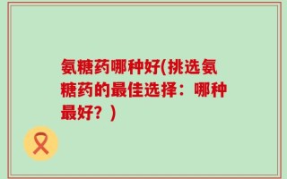 氨糖药哪种好(挑选氨糖药的最佳选择：哪种最好？)