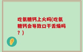 吃氨糖钙上火吗(吃氨糖钙会导致口干舌燥吗？)