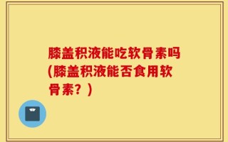 膝盖积液能吃软骨素吗(膝盖积液能否食用软骨素？)