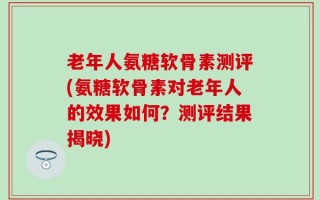 老年人氨糖软骨素测评(氨糖软骨素对老年人的效果如何？测评结果揭晓)