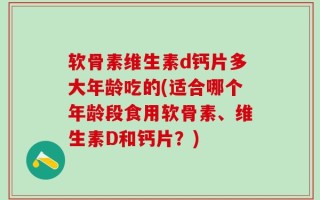 软骨素维生素d钙片多大年龄吃的(适合哪个年龄段食用软骨素、维生素D和钙片？)