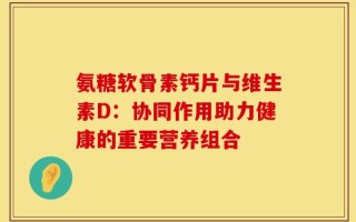 氨糖软骨素钙片与维生素D：协同作用助力健康的重要营养组合